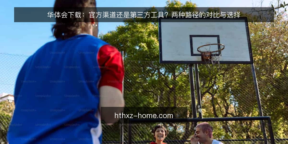 华体会下载：官方渠道还是第三方工具？两种路径的对比与选择 — 下载前先厘清使用场景 配图